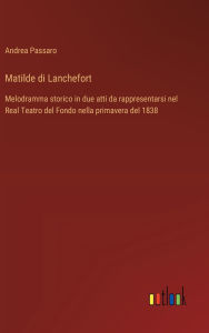 Title: Matilde di Lanchefort: Melodramma storico in due atti da rappresentarsi nel Real Teatro del Fondo nella primavera del 1838, Author: Andrea Passaro