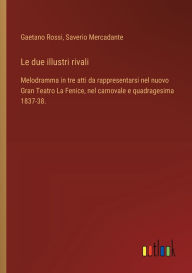 Title: Le due illustri rivali: Melodramma in tre atti da rappresentarsi nel nuovo Gran Teatro La Fenice, nel carnovale e quadragesima 1837-38., Author: Gaetano Rossi