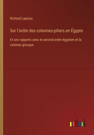 Title: Sur l'ordre des colonnes-piliers en ï¿½gypte: Et ses rapports avec le second ordre ï¿½gyptien et la colonne grecque, Author: Richard Lepsius