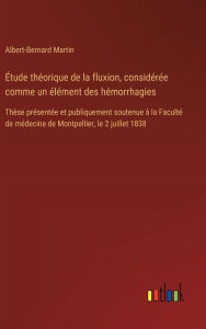Title: ï¿½tude thï¿½orique de la fluxion, considï¿½rï¿½e comme un ï¿½lï¿½ment des hï¿½morrhagies: Thï¿½se prï¿½sentï¿½e et publiquement soutenue ï¿½ la Facultï¿½ de mï¿½decine de Montpellier, le 2 juillet 1838, Author: Albert-Bernard Martin