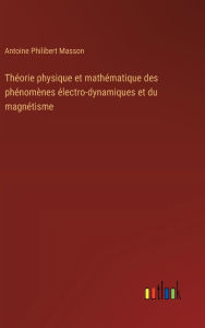 Title: Thï¿½orie physique et mathï¿½matique des phï¿½nomï¿½nes ï¿½lectro-dynamiques et du magnï¿½tisme, Author: Antoine Philibert Masson