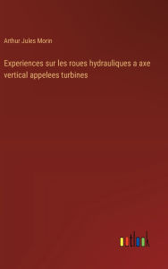 Title: Experiences sur les roues hydrauliques a axe vertical appelees turbines, Author: Arthur Jules Morin