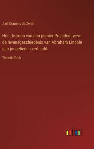 Title: Hoe de zoon van den pionier President werd: de levensgeschiedenis van Abraham Lincoln aan jongelieden verhaald:Tweede Druk, Author: Aart Cornelis de Zwart