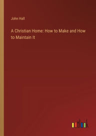 Title: A Christian Home: How to Make and How to Maintain It, Author: John Hall