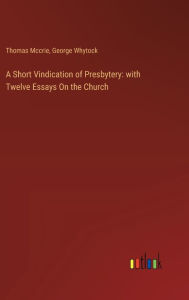 Title: A Short Vindication of Presbytery: with Twelve Essays On the Church, Author: Thomas McCrie