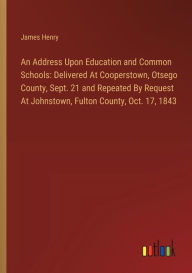 Title: An Address Upon Education and Common Schools: Delivered At Cooperstown, Otsego County, Sept. 21 and Repeated By Request At Johnstown, Fulton County, Oct. 17, 1843, Author: James Henry