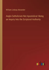 Title: Anglo-Catholicism Not Apostolical: Being an Inquiry Into the Scriptural Authority, Author: William Lindsay Alexander