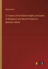 Title: A Treatise of the Relative Rights and Duties of Belligerent and Neutral Powers in Maritime Affairs, Author: Robert Ward