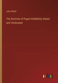 Title: The Doctrine of Papal Infallibility Stated and Vindicated, Author: John Walsh