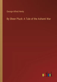 Title: By Sheer Pluck: A Tale of the Ashanti War, Author: George Alfred Henty