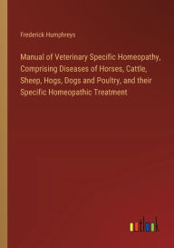 Title: Manual of Veterinary Specific Homeopathy, Comprising Diseases of Horses, Cattle, Sheep, Hogs, Dogs and Poultry, and their Specific Homeopathic Treatment, Author: Frederick Humphreys
