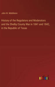 Title: History of the Regulators and Moderators and the Shelby County War in 1841 and 1842, in the Republic of Texas, Author: John W Middleton