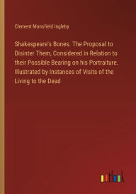 Title: Shakespeare's Bones. The Proposal to Disinter Them, Considered in Relation to their Possible Bearing on his Portraiture. Illustrated by Instances of Visits of the Living to the Dead, Author: Clement Mansfield Ingleby