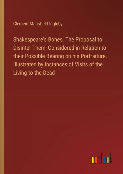 Shakespeare's Bones. The Proposal to Disinter Them, Considered in Relation to their Possible Bearing on his Portraiture. Illustrated by Instances of Visits of the Living to the Dead