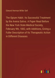 Title: The Opium Habit. Its Successful Treatment by the Avena Sativa. A Paper Read Before the New York State Medical Society, February 9th, 1882, with Additions, Giving a Fuller Description of Its Therapeutic Action in Different Diseases, Author: Edward Herman Miller Sell