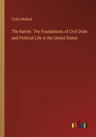 Title: The Nation. The Foundations of Civil Order and Political Life in the United States, Author: Elisha Mulford