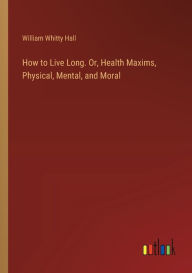 Title: How to Live Long. Or, Health Maxims, Physical, Mental, and Moral, Author: William Whitty Hall
