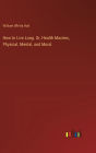 How to Live Long. Or, Health Maxims, Physical, Mental, and Moral