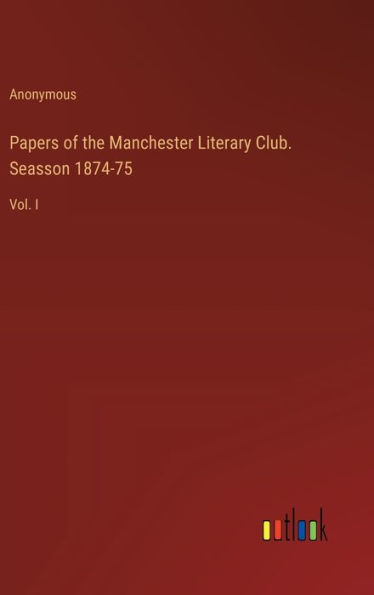 Papers of the Manchester Literary Club. Seasson 1874-75: Vol. I