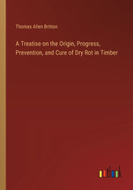 Title: A Treatise on the Origin, Progress, Prevention, and Cure of Dry Rot in Timber, Author: Thomas Allen Britton