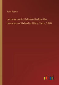 Title: Lectures on Art Delivered before the University of Oxford in Hilary Term, 1870, Author: John Ruskin