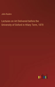 Title: Lectures on Art Delivered before the University of Oxford in Hilary Term, 1870, Author: John Ruskin
