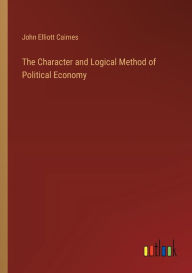 Title: The Character and Logical Method of Political Economy, Author: John Elliott Cairnes