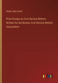 Title: Prize Essays on Civil Service Reform. Written for the Boston Civil Service Reform Association, Author: Walter Allen Smith