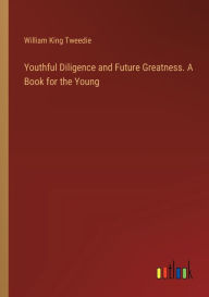 Title: Youthful Diligence and Future Greatness. A Book for the Young, Author: William King Tweedie