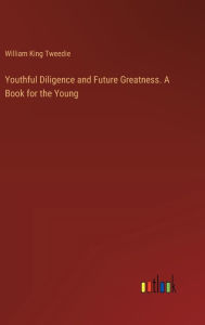 Title: Youthful Diligence and Future Greatness. A Book for the Young, Author: William King Tweedie