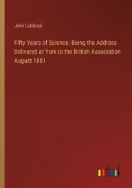 Title: Fifty Years of Science. Being the Address Delivered at York to the British Association August 1881, Author: John Lubbock