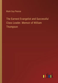 Title: The Earnest Evangelist and Successful Class Leader. Memoir of William Thompson, Author: Mark Guy Pearse