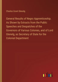 Title: General Results of Negro Apprenticeship. As Shown by Extracts from the Public Speeches and Despatches of the Governors of Various Colonies, and of Lord Glenelg, as Secretary of State for the Colonial Department, Author: Charles Grant Glenelg