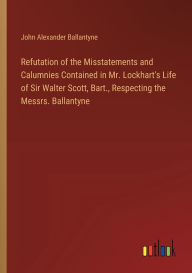 Title: Refutation of the Misstatements and Calumnies Contained in Mr. Lockhart's Life of Sir Walter Scott, Bart., Respecting the Messrs. Ballantyne, Author: John Alexander Ballantyne