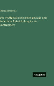 Title: Das heutige Spanien: seine geistige und ï¿½uï¿½erliche Entwickelung im 19. Jahrhundert, Author: Fernando Garrido