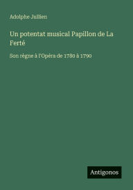 Title: Un potentat musical Papillon de La Fertï¿½: Son rï¿½gne ï¿½ l'Opï¿½ra de 1780 ï¿½ 1790, Author: Adolphe Jullien