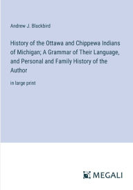 Title: History of the Ottawa and Chippewa Indians of Michigan; A Grammar of Their Language, and Personal and Family History of the Author: in large print, Author: Andrew J Blackbird