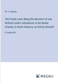 Title: The Purple Land; Being the Narrative of one Richard Lamb's Adventures in the Banda Oriental, in South America, as told by Himself: in large print, Author: W. H. Hudson