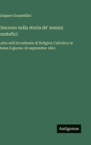 Title: Discorso sulla storia de' sommi pontefici: Letto nell'Accademia di Religion Cattolica in Roma il giorno 16 septembre 1841, Author: Gaspare Grassellini