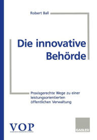 Title: Die innovative Behörde: Praxisgerechte Wege zu einer leistungsorientierten öffentlichen Verwaltung, Author: Robert Ball