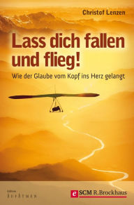 Title: Lass dich fallen und flieg!: WIE DER GLAUBE VOM KOPF INS HERZ GELANGT, Author: Christof Lenzen