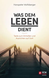 Title: Was dem Leben dient: Texte zum Anhalten und Ausrichten auf Gott, Author: Hanspeter Wolfsberger