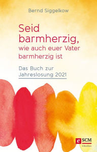 Title: Seid barmherzig, wie auch euer Vater barmherzig ist: Das Buch zur Jahreslosung 2021, Author: Bernd Siggelkow