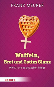 Title: Waffeln, Brot und Gottes Glanz: Wie Kirche es gebacken kriegt, Author: Franz Meurer