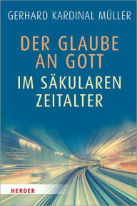 Title: Der Glaube an Gott im säkularen Zeitalter, Author: Kardinal Gerhard Kardinal Müller