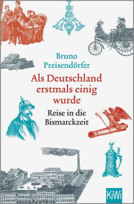 Title: Als Deutschland erstmals einig wurde: Reise in die Bismarckzeit, Author: Bruno Preisendörfer