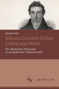 Title: Johann Gottlieb Fichte: Leben und Werk: Ein deutscher Philosoph in europäischer Umbruchszeit, Author: Gerd Irrlitz