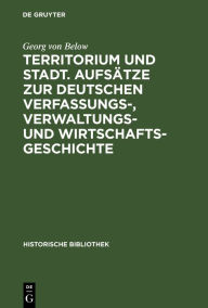 Title: Territorium und Stadt. Aufs tze zur deutschen Verfassungs-, Verwaltungs- und Wirtschaftsgeschichte, Author: Georg Von Below
