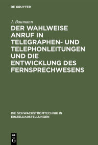 Title: Der Wahlweise Anruf in Telegraphen- Und Telephonleitungen Und Die Entwicklung Des Fernsprechwesens, Author: J Baumann