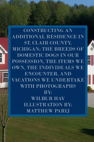 Title: CONSTRUCTING AN ADDITIONAL RESIDENCE IN ST. CLAIR COUNTY, MICHIGAN; AND THE ITEMS WE OWN: Version With Photographs, Author: Wilbur Hay